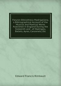 Fleuron Bibliotheca Madrigaliana, a Bibliographical Account of the Musical and Poetical Works Published in England During the Sixteenth and . of Madrigals, Ballets, Ayres, Canzonets, Etc