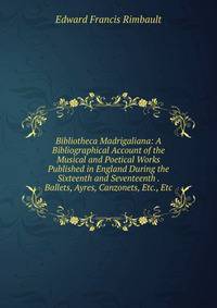 Bibliotheca Madrigaliana: A Bibliographical Account of the Musical and Poetical Works Published in England During the Sixteenth and Seventeenth . Ballets, Ayres, Canzonets, Etc., Etc
