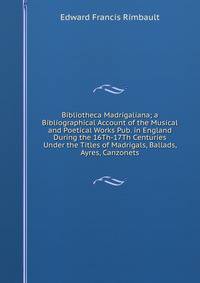 Bibliotheca Madrigaliana; a Bibliographical Account of the Musical and Poetical Works Pub. in England During the 16Th-17Th Centuries Under the Titles of Madrigals, Ballads, Ayres, Canzonets