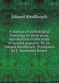 A manual of pathological histology to serve as an introduction to the study of morbid anatomy. By Dr. Eduard Rindfleisch. Translated by E. Buchanan Baxter