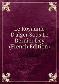 Le Royaume D'alger Sous Le Dernier Dey (French Edition)