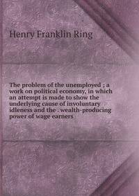 The problem of the unemployed ; a work on political economy, in which an attempt is made to show the underlying cause of involuntary idleness and the . wealth-producing power of wage earners