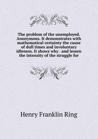 The problem of the unemployed. Anonymous. It demonstrates with mathematical certainty the cause of dull times and involuntary idleness. It shows why . and lessen the intensity of the struggle for