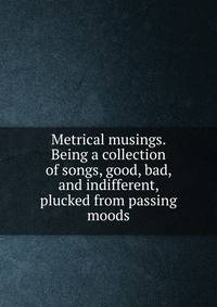 Metrical musings. Being a collection of songs, good, bad, and indifferent, plucked from passing moods