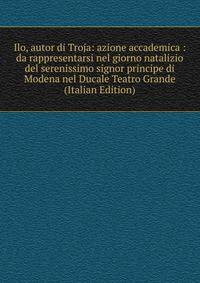 Ilo, autor di Troja: azione accademica : da rappresentarsi nel giorno natalizio del serenissimo signor principe di Modena nel Ducale Teatro Grande (Italian Edition)