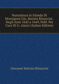 Nunziatura in Irlanda Di Monsignor Gio. Batista Rinuccini . Negli Anni 1645 a 1649, Publ. Per Cura Di G. Aiazzi (Italian Edition)