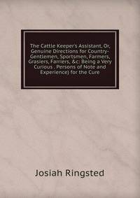 The Cattle Keeper's Assistant, Or, Genuine Directions for Country-Gentlemen, Sportsmen, Farmers, Grasiers, Farriers, &amp;c: Being a Very Curious . Persons of Note and Experience) for the Cure