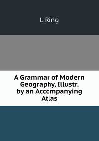 A Grammar of Modern Geography, Illustr. by an Accompanying Atlas