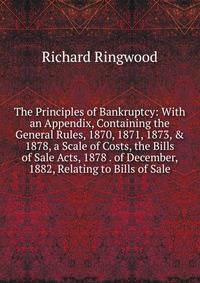 The Principles of Bankruptcy: With an Appendix, Containing the General Rules, 1870, 1871, 1873, &amp; 1878, a Scale of Costs, the Bills of Sale Acts, 1878 . of December, 1882, Relating to Bills of Sale