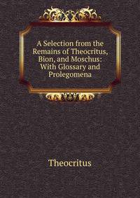 A Selection from the Remains of Theocritus, Bion, and Moschus: With Glossary and Prolegomena