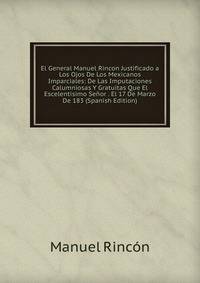 El General Manuel Rincon Justificado a Los Ojos De Los Mexicanos Imparciales: De Las Imputaciones Calumniosas Y Gratuitas Que El Escelentisimo Senor . El 17 De Marzo De 183 (Spanish Edition)