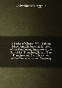 A Series of Charts: With Sailing Directions, Embracing Surveys of the Farallones, Entrance to the Bay of San Francisco, Bays of San Francisco and San . Branches of the Sacramento and San Joaq