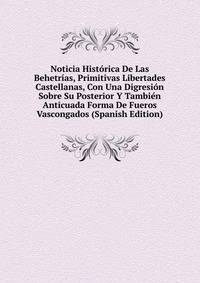 Noticia Historica De Las Behetrias, Primitivas Libertades Castellanas, Con Una Digresion Sobre Su Posterior Y Tambien Anticuada Forma De Fueros Vascongados (Spanish Edition)