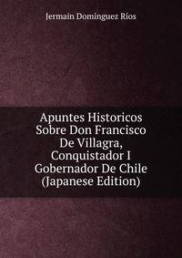 Apuntes Historicos Sobre Don Francisco De Villagra, Conquistador I Gobernador De Chile (Japanese Edition)