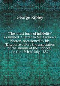 "The latest form of infidelity" examined. A letter to Mr. Andrews Norton, occasioned by his "Discourse before the association of the alumni of the . school," on the 19th of July, 1839