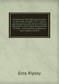 A history of the fight at Concord: on the 19th of April, 1775, with a particular account of the military operations and interesting events of that . and forcible resistance was made to the B
