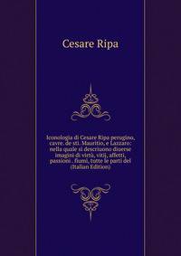 Iconologia di Cesare Ripa perugino, cavre. de sti. Mauritio, e Lazzaro: nella quale si descriuono diuerse imagini di virtu, vitij, affetti, passioni . fiumi, tutte le parti del (Italian Edition)
