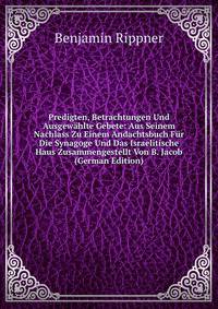 Predigten, Betrachtungen Und Ausgewahlte Gebete: Aus Seinem Nachlass Zu Einem Andachtsbuch Fur Die Synagoge Und Das Israelitische Haus Zusammengestellt Von B. Jacob (German Edition)