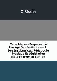 Vade Mecum Perp?tuel, ? L'usage Des Instituteurs Et Des Institutrices: P?dagogie Pratique Et L?gislation Scolaire (French Edition)