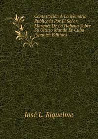 Contestacion A La Memoria Publicada Por El Senor Marques De La Habana Sobre Su Ultimo Mando En Cuba (Spanish Edition)