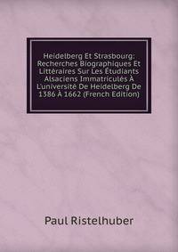 Heidelberg Et Strasbourg: Recherches Biographiques Et Litt?raires Sur Les ?tudiants Alsaciens Immatricul?s ? L'universit? De Heidelberg De 1386 ? 1662 (French Edition)