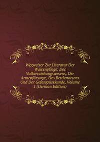 Wegweiser Zur Literatur Der Waisenpflege: Des Volkserziehungswesens, Der Armenfursorge, Des Bettlerwesens Und Der Gefangnisskunde, Volume 1 (German Edition)