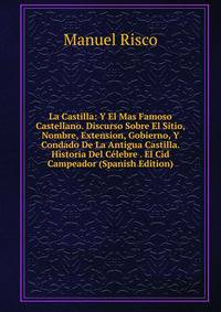 La Castilla: Y El Mas Famoso Castellano. Discurso Sobre El Sitio, Nombre, Extension, Gobierno, Y Condado De La Antigua Castilla. Historia Del Celebre . El Cid Campeador (Spanish Edition)