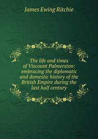 The life and times of Viscount Palmerston: embracing the diplomatic and domestic history of the British Empire during the last half century