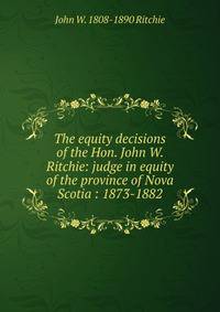 The equity decisions of the Hon. John W. Ritchie: judge in equity of the province of Nova Scotia : 1873-1882