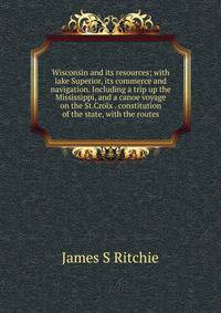 Wisconsin and its resources; with lake Superior, its commerce and navigation. Including a trip up the Mississippi, and a canoe voyage on the St.Croix . constitution of the state, with the routes
