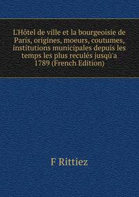 L'H?tel de ville et la bourgeoisie de Paris, origines, moeurs, coutumes, institutions municipales depuis les temps les plus recul?s jusq?'a 1789 (French Edition)