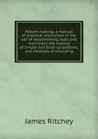 Pattern making; a manual of practical instruction in the use of woodworking tools and machinery, the making of simple and built-up patterns, and methods of moulding