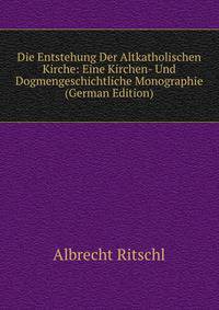Die Entstehung Der Altkatholischen Kirche: Eine Kirchen- Und Dogmengeschichtliche Monographie (German Edition)