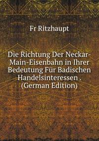 Die Richtung Der Neckar-Main-Eisenbahn in Ihrer Bedeutung Fur Badischen Handelsinteressen . (German Edition)