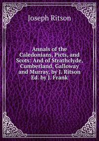 Annals of the Caledonians, Picts, and Scots: And of Strathclyde, Cumberland, Galloway and Murray, by J. Ritson Ed. by J. Frank.