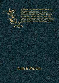 A History of the Oriental Nations: Chiefly Possessions of Great Britain, Comprising India, China, Australia, South Africa, and Her Other Dependencies Or Connexions in the Eastern and Southern Seas .