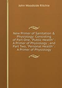New Primer of Sanitation &amp; Physiology: Consisting of Part One, "Public Health" : A Primer of Physiology ; and Part Two, "Personal Health" : A Primer of Physiology