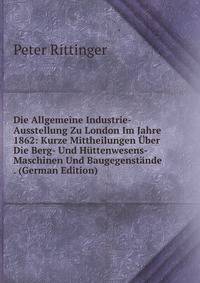Die Allgemeine Industrie-Ausstellung Zu London Im Jahre 1862: Kurze Mittheilungen Uber Die Berg- Und Huttenwesens-Maschinen Und Baugegenstande . (German Edition)