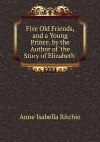 Five Old Friends, and a Young Prince, by the Author of 'the Story of Elizabeth'.