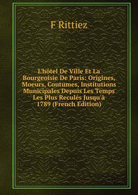 L'h?tel De Ville Et La Bourgeoisie De Paris: Origines, Moeurs, Coutumes, Institutions Municipales Depuis Les Temps Les Plus Recul?s Jusqu'? 1789 (French Edition)