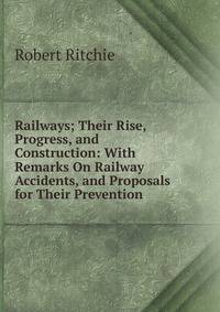 Railways; Their Rise, Progress, and Construction: With Remarks On Railway Accidents, and Proposals for Their Prevention