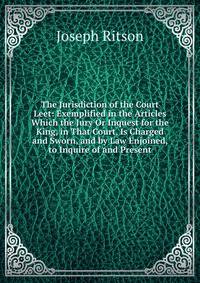 The Jurisdiction of the Court Leet: Exemplified in the Articles Which the Jury Or Inquest for the King, in That Court, Is Charged and Sworn, and by Law Enjoined, to Inquire of and Present
