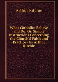 What Catholics Believe and Do: Or, Simple Instructions Concerning the Church'S Faith and Practice / by Arthur Ritchie