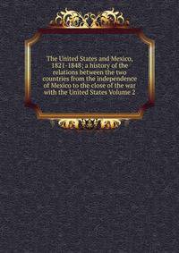 The United States and Mexico, 1821-1848; a history of the relations between the two countries from the independence of Mexico to the close of the war with the United States Volume 2