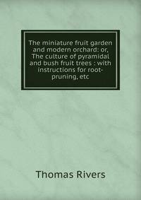 The miniature fruit garden and modern orchard: or, The culture of pyramidal and bush fruit trees : with instructions for root-pruning, etc.