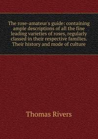 The rose-amateur's guide: containing ample descriptions of all the fine leading varieties of roses, regularly classed in their respective families. Their history and mode of culture