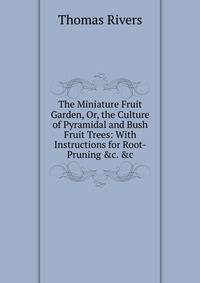 The Miniature Fruit Garden, Or, the Culture of Pyramidal and Bush Fruit Trees: With Instructions for Root-Pruning &amp;c. &amp;c