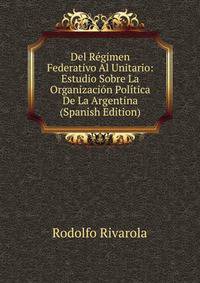 Del Regimen Federativo Al Unitario: Estudio Sobre La Organizacion Politica De La Argentina (Spanish Edition)