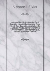 Introduction Historique Au Droit Romain: Manuel-Programme Pour Servir Aux Cours Universitaires Et ? L'?tude Priv?e, Comprenant Une Chrestomathie . Et Biographique, Volume 1 (French Edition)