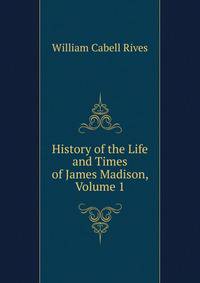 History of the Life and Times of James Madison, Volume 1